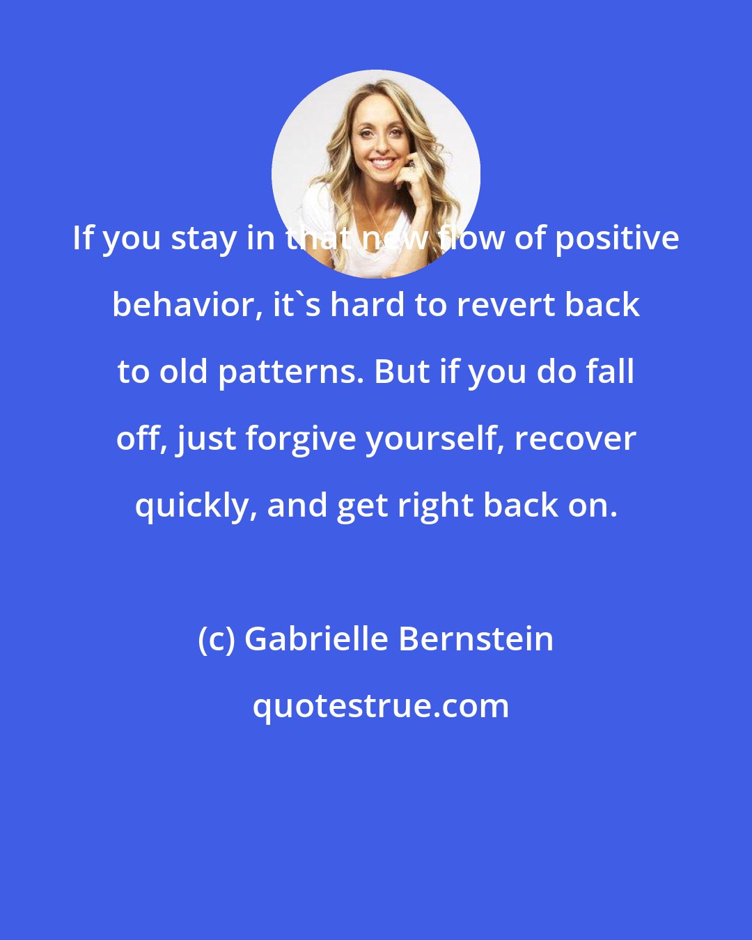 Gabrielle Bernstein: If you stay in that new flow of positive behavior, it's hard to revert back to old patterns. But if you do fall off, just forgive yourself, recover quickly, and get right back on.