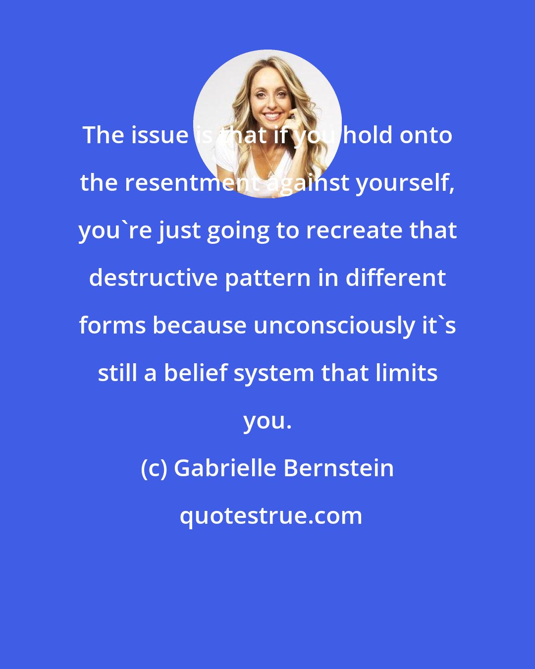 Gabrielle Bernstein: The issue is that if you hold onto the resentment against yourself, you're just going to recreate that destructive pattern in different forms because unconsciously it's still a belief system that limits you.