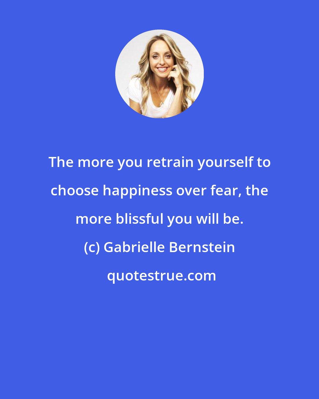 Gabrielle Bernstein: The more you retrain yourself to choose happiness over fear, the more blissful you will be.