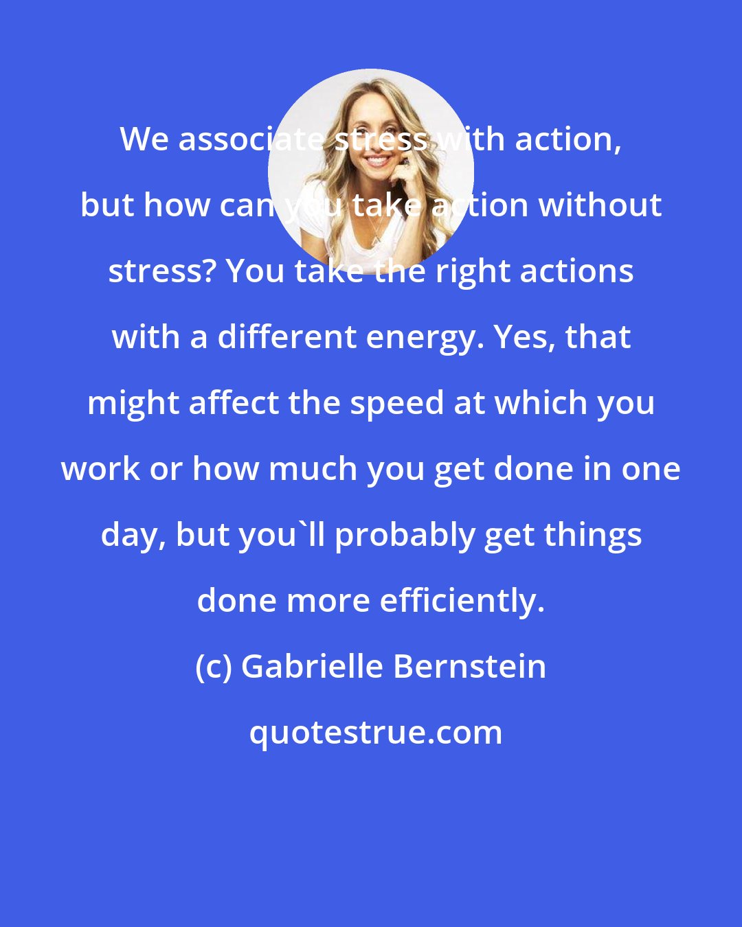 Gabrielle Bernstein: We associate stress with action, but how can you take action without stress? You take the right actions with a different energy. Yes, that might affect the speed at which you work or how much you get done in one day, but you'll probably get things done more efficiently.