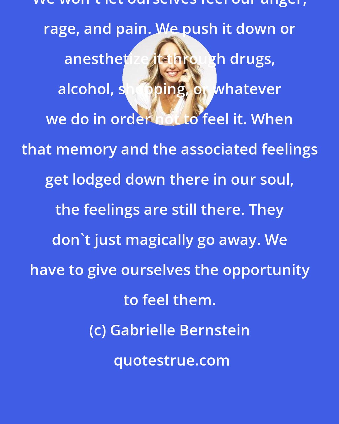 Gabrielle Bernstein: We won't let ourselves feel our anger, rage, and pain. We push it down or anesthetize it through drugs, alcohol, shopping, or whatever we do in order not to feel it. When that memory and the associated feelings get lodged down there in our soul, the feelings are still there. They don't just magically go away. We have to give ourselves the opportunity to feel them.