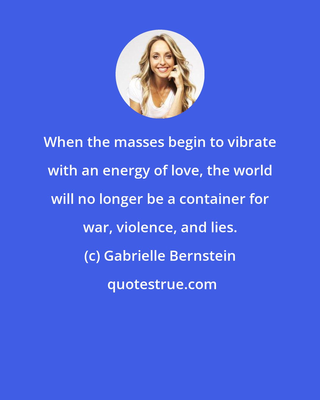 Gabrielle Bernstein: When the masses begin to vibrate with an energy of love, the world will no longer be a container for war, violence, and lies.