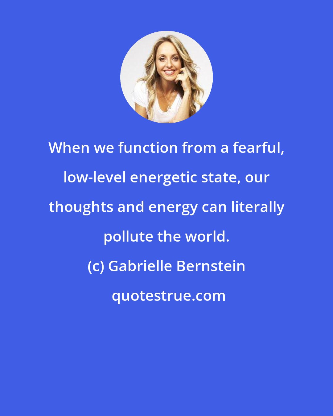 Gabrielle Bernstein: When we function from a fearful, low-level energetic state, our thoughts and energy can literally pollute the world.