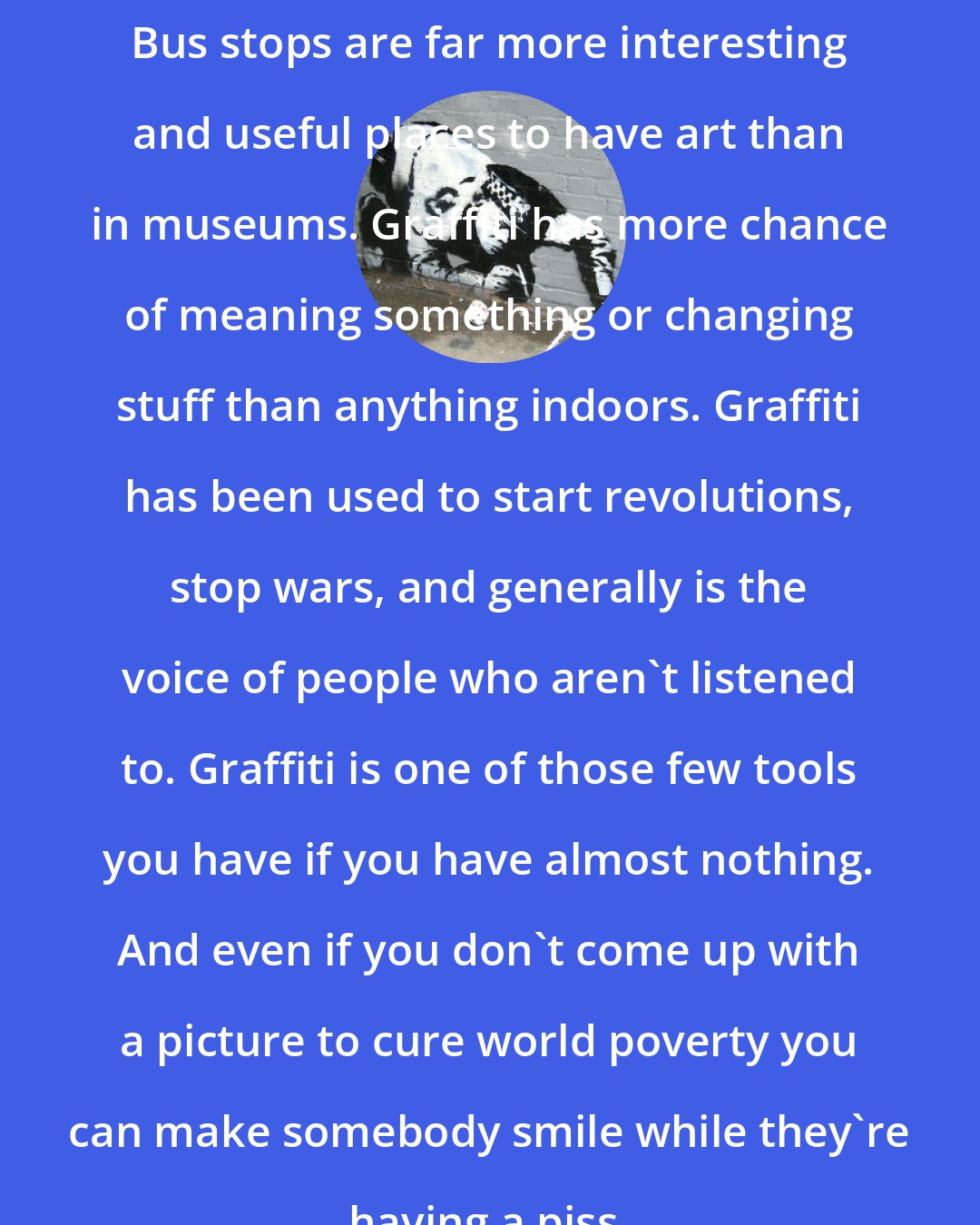 Banksy: Bus stops are far more interesting and useful places to have art than in museums. Graffiti has more chance of meaning something or changing stuff than anything indoors. Graffiti has been used to start revolutions, stop wars, and generally is the voice of people who aren't listened to. Graffiti is one of those few tools you have if you have almost nothing. And even if you don't come up with a picture to cure world poverty you can make somebody smile while they're having a piss.