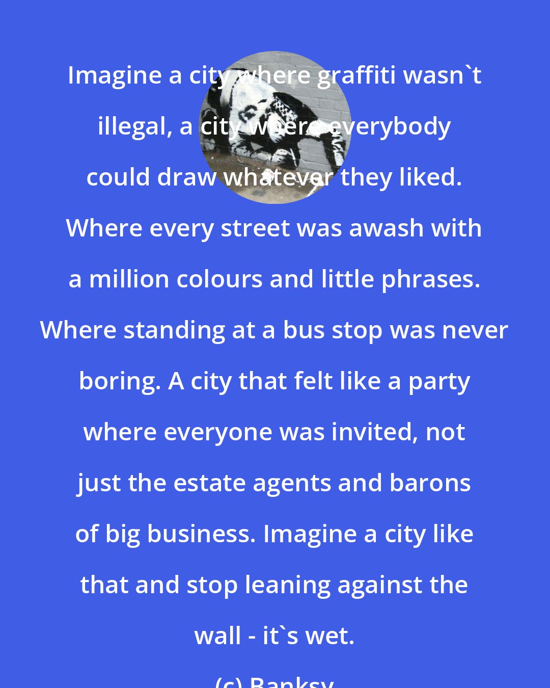 Banksy: Imagine a city where graffiti wasn't illegal, a city where everybody could draw whatever they liked. Where every street was awash with a million colours and little phrases. Where standing at a bus stop was never boring. A city that felt like a party where everyone was invited, not just the estate agents and barons of big business. Imagine a city like that and stop leaning against the wall - it's wet.