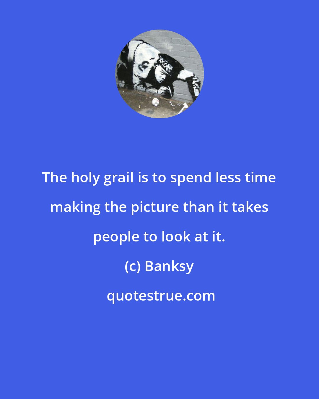 Banksy: The holy grail is to spend less time making the picture than it takes people to look at it.