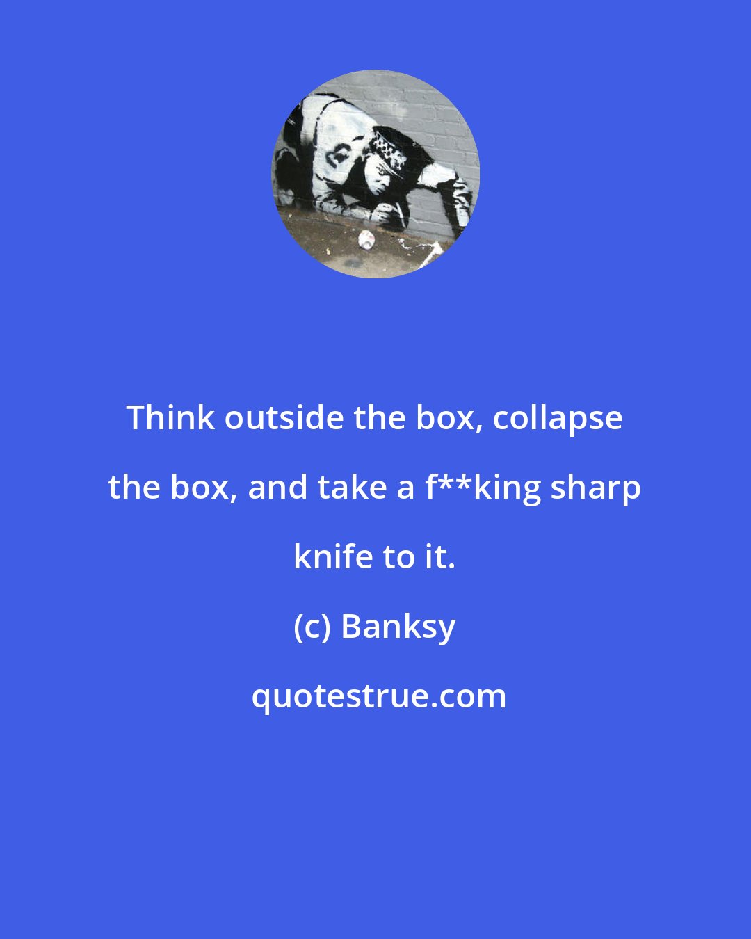 Banksy: Think outside the box, collapse the box, and take a f**king sharp knife to it.