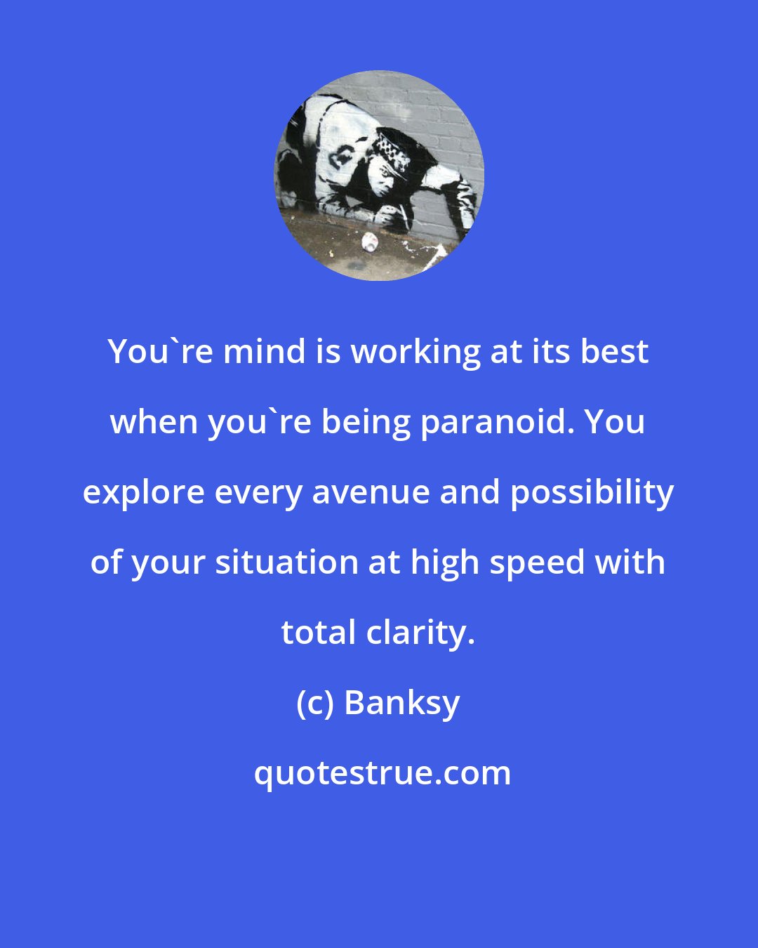 Banksy: You're mind is working at its best when you're being paranoid. You explore every avenue and possibility of your situation at high speed with total clarity.