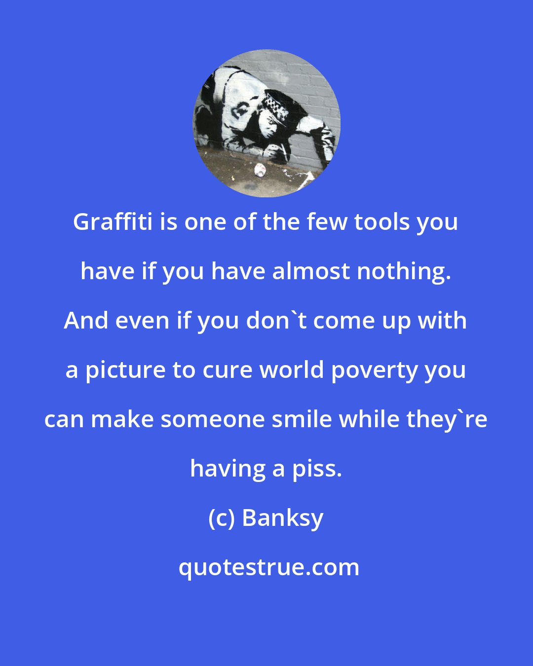 Banksy: Graffiti is one of the few tools you have if you have almost nothing. And even if you don't come up with a picture to cure world poverty you can make someone smile while they're having a piss.