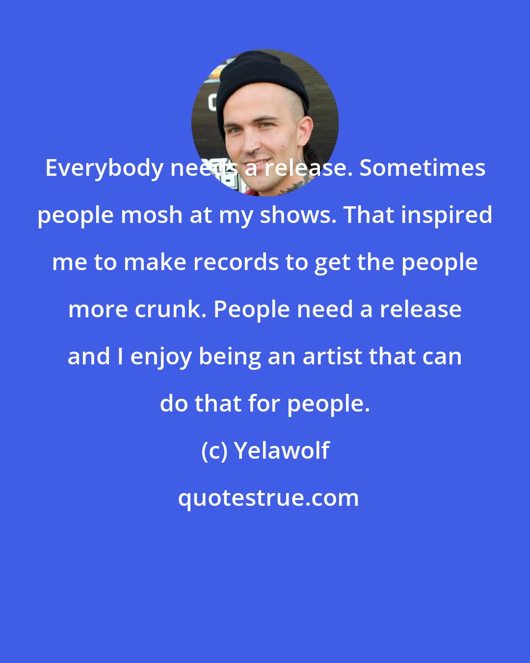 Yelawolf: Everybody needs a release. Sometimes people mosh at my shows. That inspired me to make records to get the people more crunk. People need a release and I enjoy being an artist that can do that for people.