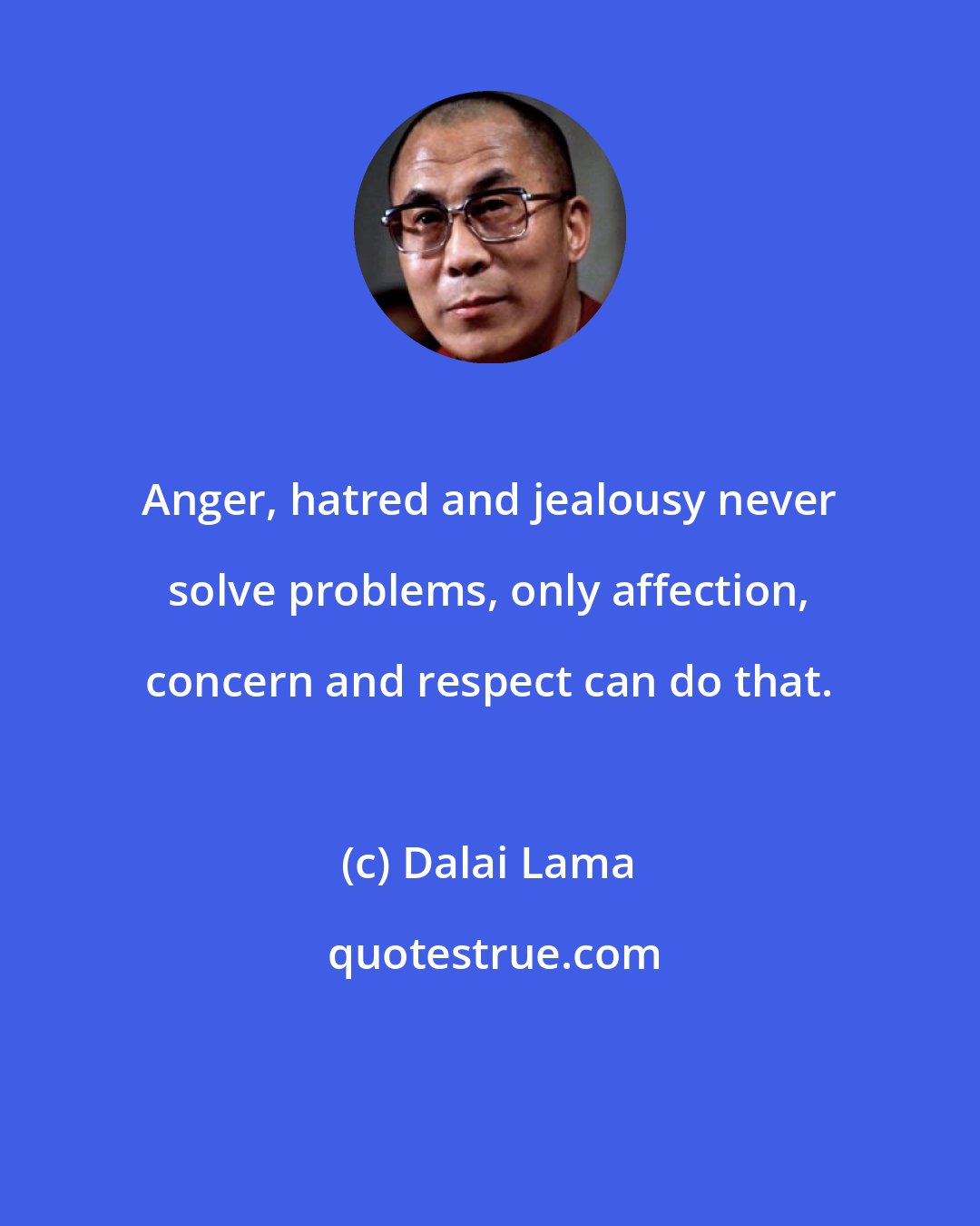 Dalai Lama: Anger, hatred and jealousy never solve problems, only affection, concern and respect can do that.