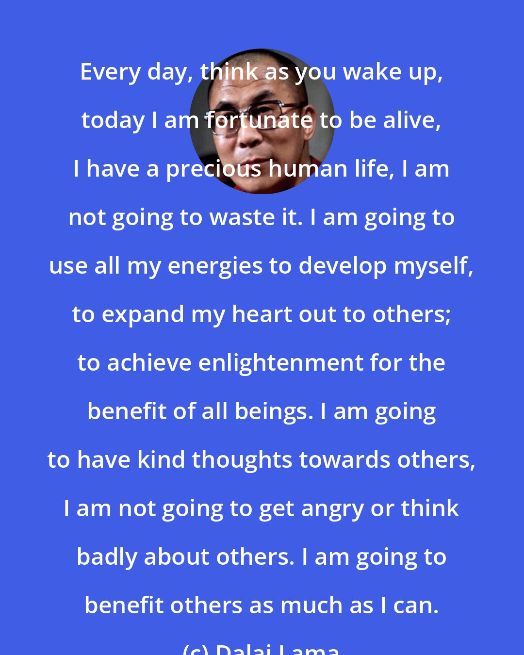 Dalai Lama: Every day, think as you wake up, today I am fortunate to be alive, I have a precious human life, I am not going to waste it. I am going to use all my energies to develop myself, to expand my heart out to others; to achieve enlightenment for the benefit of all beings. I am going to have kind thoughts towards others, I am not going to get angry or think badly about others. I am going to benefit others as much as I can.