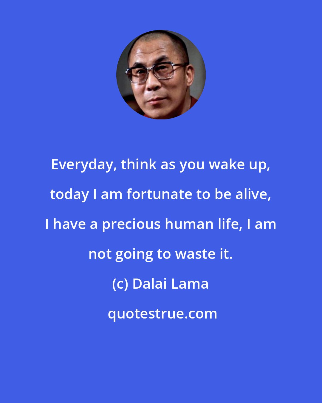 Dalai Lama: Everyday, think as you wake up, today I am fortunate to be alive, I have a precious human life, I am not going to waste it.