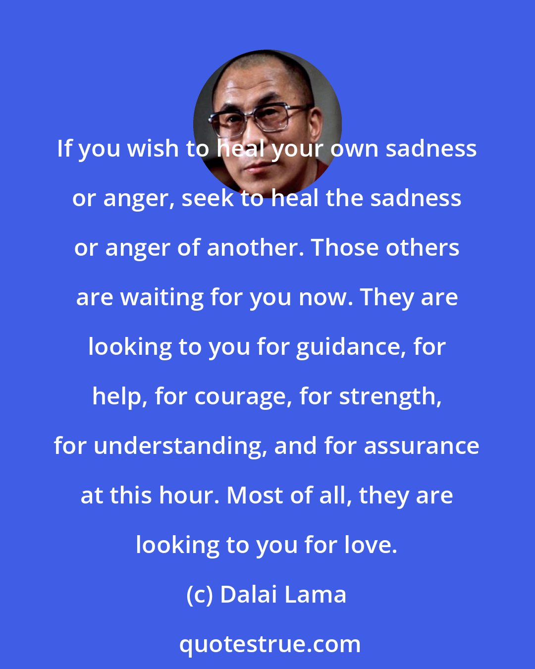 Dalai Lama: If you wish to heal your own sadness or anger, seek to heal the sadness or anger of another. Those others are waiting for you now. They are looking to you for guidance, for help, for courage, for strength, for understanding, and for assurance at this hour. Most of all, they are looking to you for love.