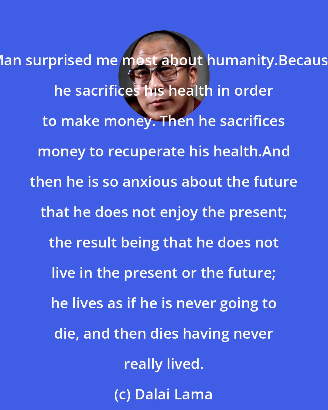 Dalai Lama: Man surprised me most about humanity.Because he sacrifices his health in order to make money. Then he sacrifices money to recuperate his health.And then he is so anxious about the future that he does not enjoy the present; the result being that he does not live in the present or the future; he lives as if he is never going to die, and then dies having never really lived.