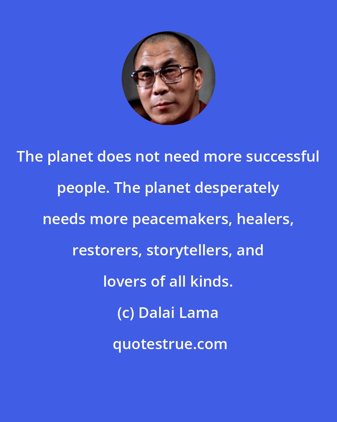 Dalai Lama: The planet does not need more successful people. The planet desperately needs more peacemakers, healers, restorers, storytellers, and lovers of all kinds.