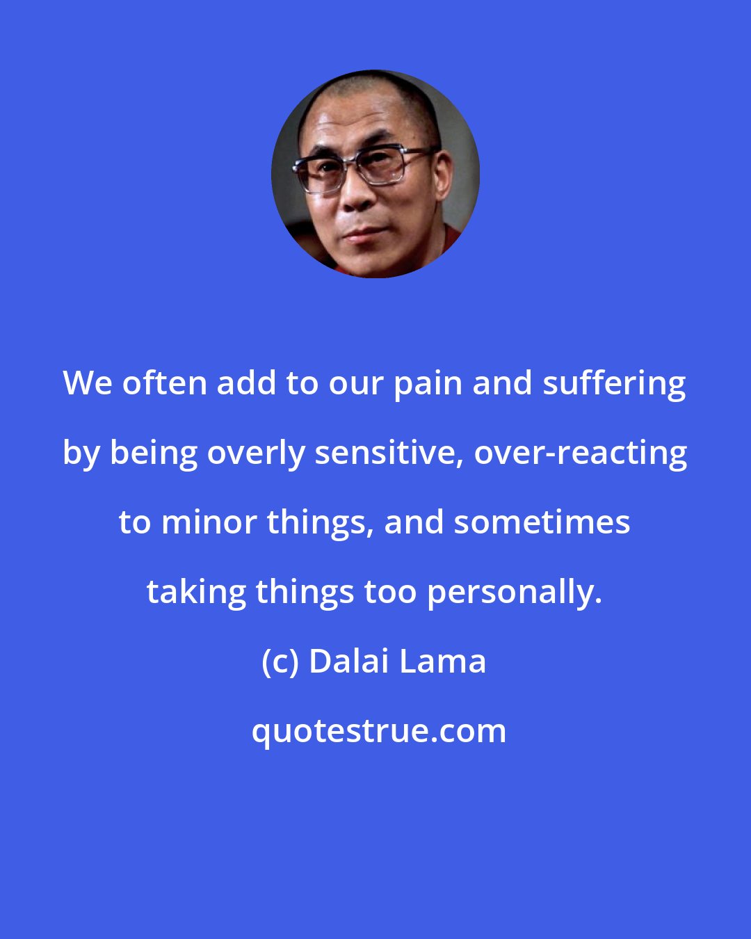 Dalai Lama: We often add to our pain and suffering by being overly sensitive, over-reacting to minor things, and sometimes taking things too personally.