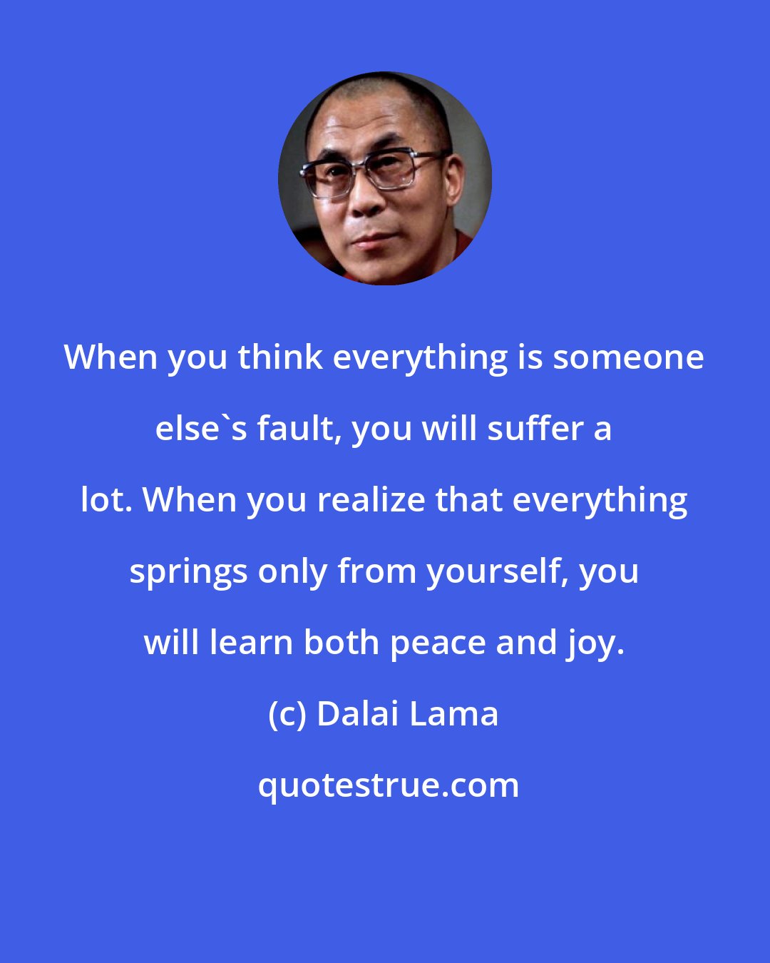 Dalai Lama: When you think everything is someone else's fault, you will suffer a lot. When you realize that everything springs only from yourself, you will learn both peace and joy.