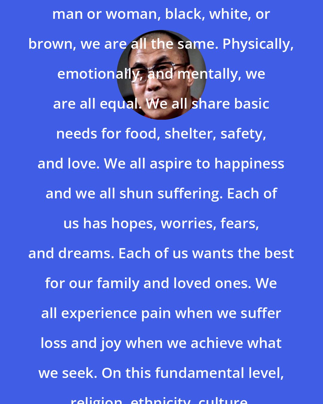 Dalai Lama: Whether one is rich or poor, educated or illiterate, religious or nonbelieving, man or woman, black, white, or brown, we are all the same. Physically, emotionally, and mentally, we are all equal. We all share basic needs for food, shelter, safety, and love. We all aspire to happiness and we all shun suffering. Each of us has hopes, worries, fears, and dreams. Each of us wants the best for our family and loved ones. We all experience pain when we suffer loss and joy when we achieve what we seek. On this fundamental level, religion, ethnicity, culture, and language make no difference.