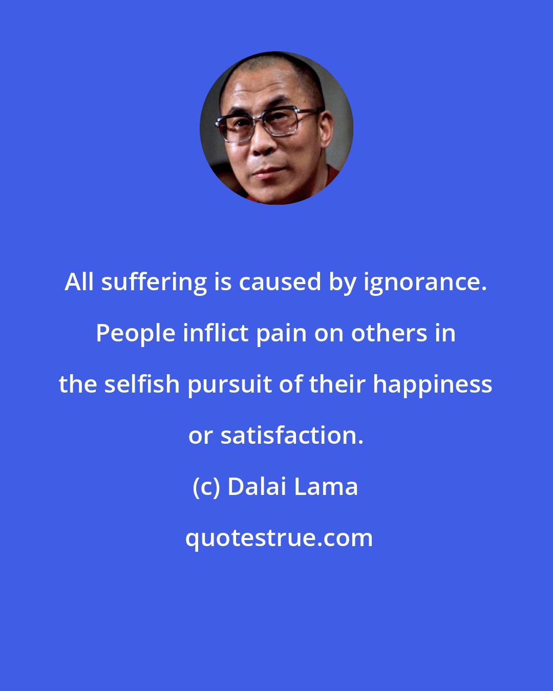 Dalai Lama: All suffering is caused by ignorance. People inflict pain on others in the selfish pursuit of their happiness or satisfaction.