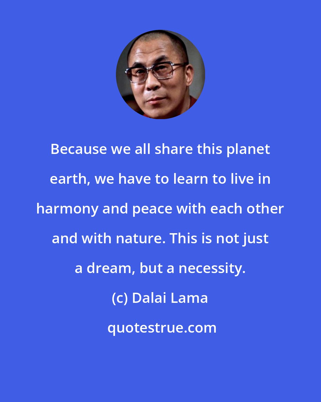 Dalai Lama: Because we all share this planet earth, we have to learn to live in harmony and peace with each other and with nature. This is not just a dream, but a necessity.