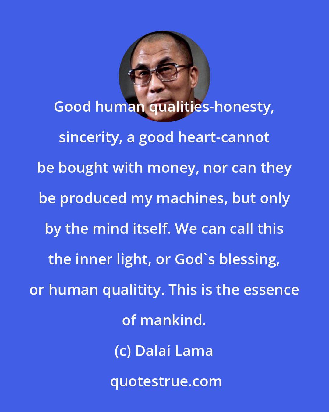 Dalai Lama: Good human qualities-honesty, sincerity, a good heart-cannot be bought with money, nor can they be produced my machines, but only by the mind itself. We can call this the inner light, or God's blessing, or human qualitity. This is the essence of mankind.