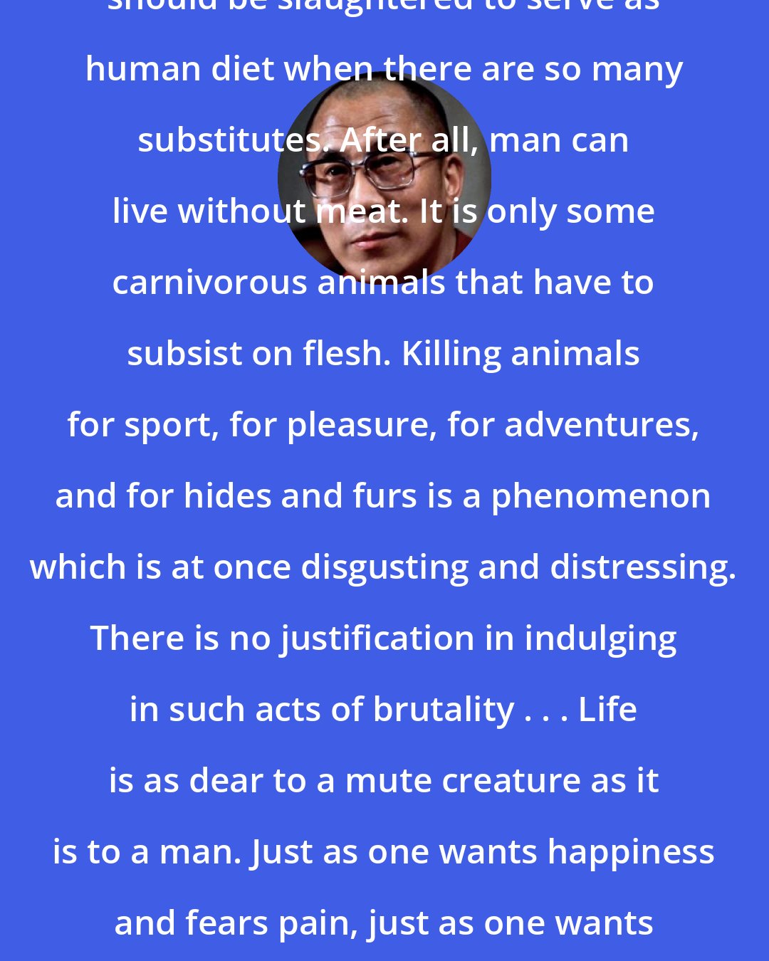 Dalai Lama: I do not see any reason why animals should be slaughtered to serve as human diet when there are so many substitutes. After all, man can live without meat. It is only some carnivorous animals that have to subsist on flesh. Killing animals for sport, for pleasure, for adventures, and for hides and furs is a phenomenon which is at once disgusting and distressing. There is no justification in indulging in such acts of brutality . . . Life is as dear to a mute creature as it is to a man. Just as one wants happiness and fears pain, just as one wants to live and not to die, so do other creatures.