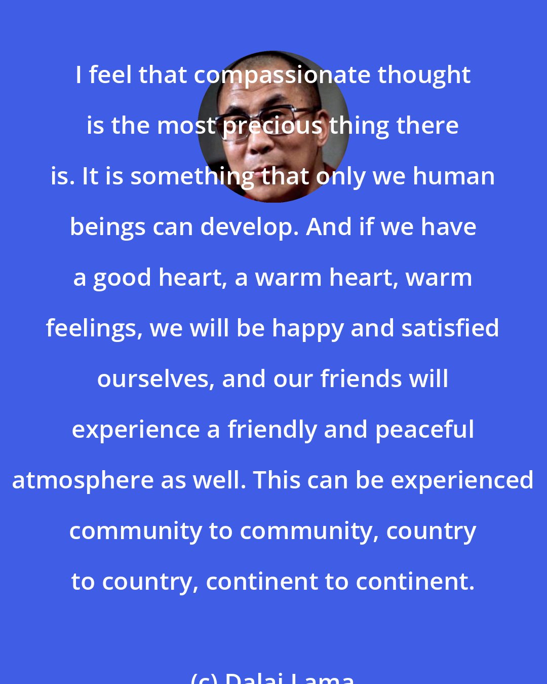 Dalai Lama: I feel that compassionate thought is the most precious thing there is. It is something that only we human beings can develop. And if we have a good heart, a warm heart, warm feelings, we will be happy and satisfied ourselves, and our friends will experience a friendly and peaceful atmosphere as well. This can be experienced community to community, country to country, continent to continent.