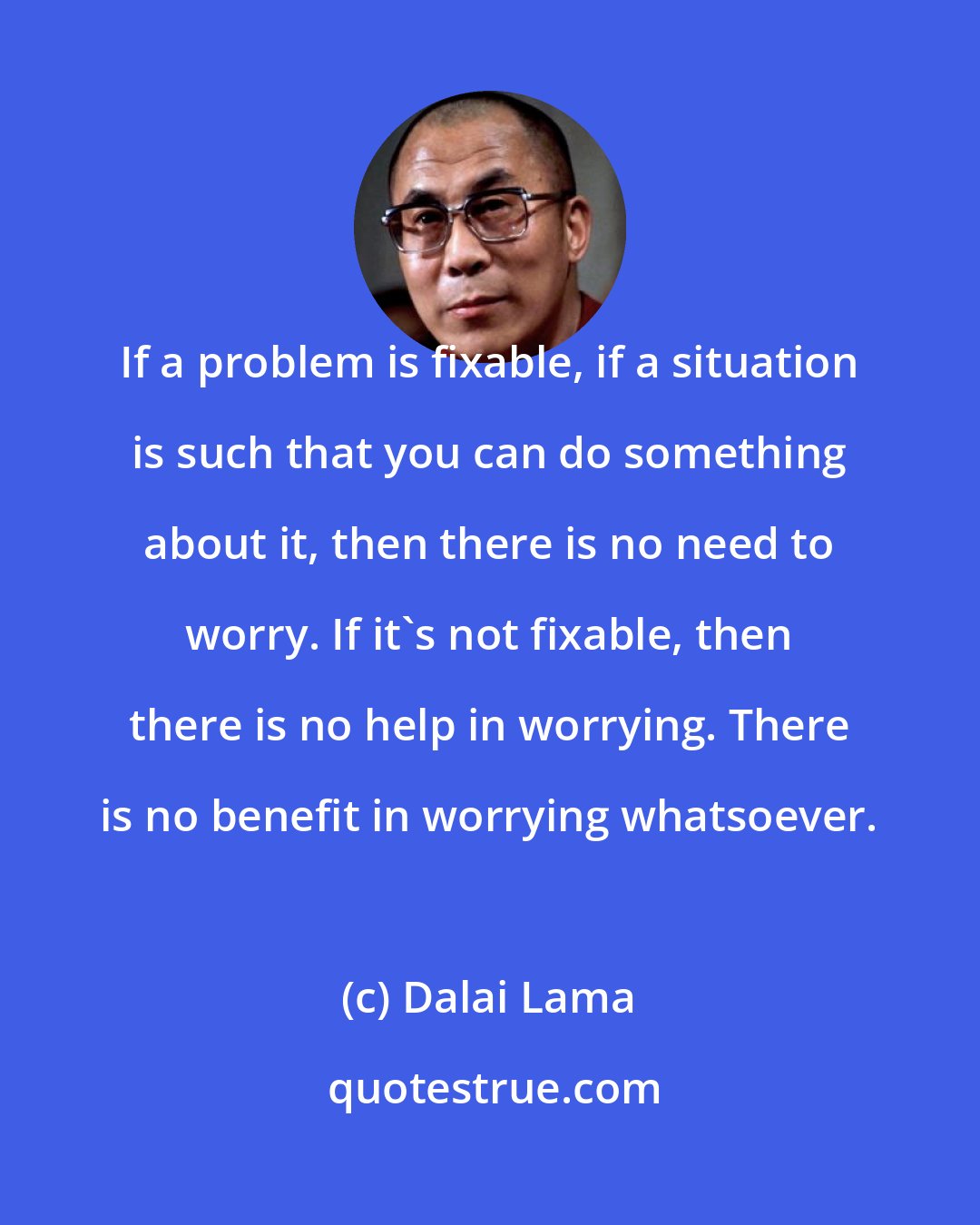Dalai Lama: If a problem is fixable, if a situation is such that you can do something about it, then there is no need to worry. If it's not fixable, then there is no help in worrying. There is no benefit in worrying whatsoever.