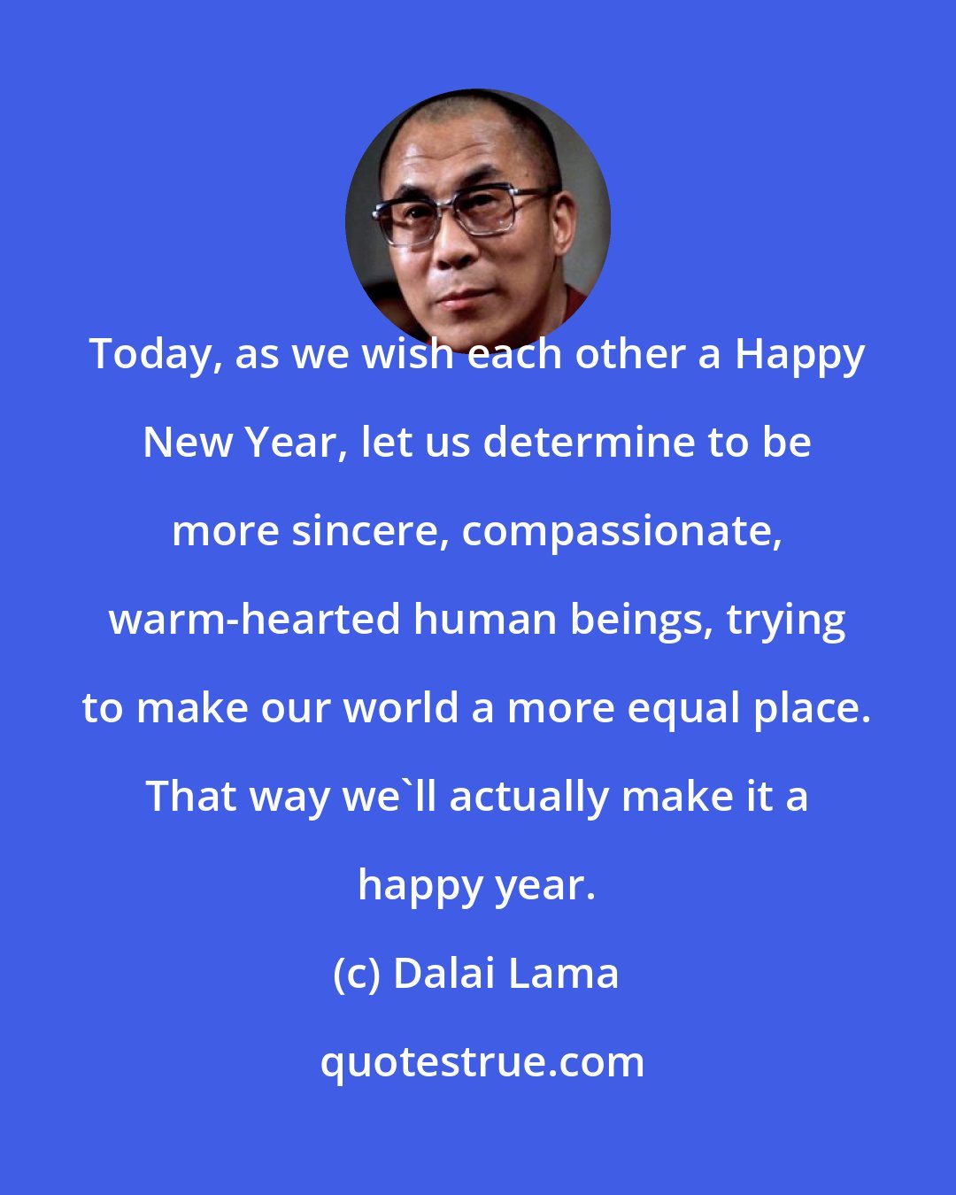 Dalai Lama: Today, as we wish each other a Happy New Year, let us determine to be more sincere, compassionate, warm-hearted human beings, trying to make our world a more equal place. That way we'll actually make it a happy year.