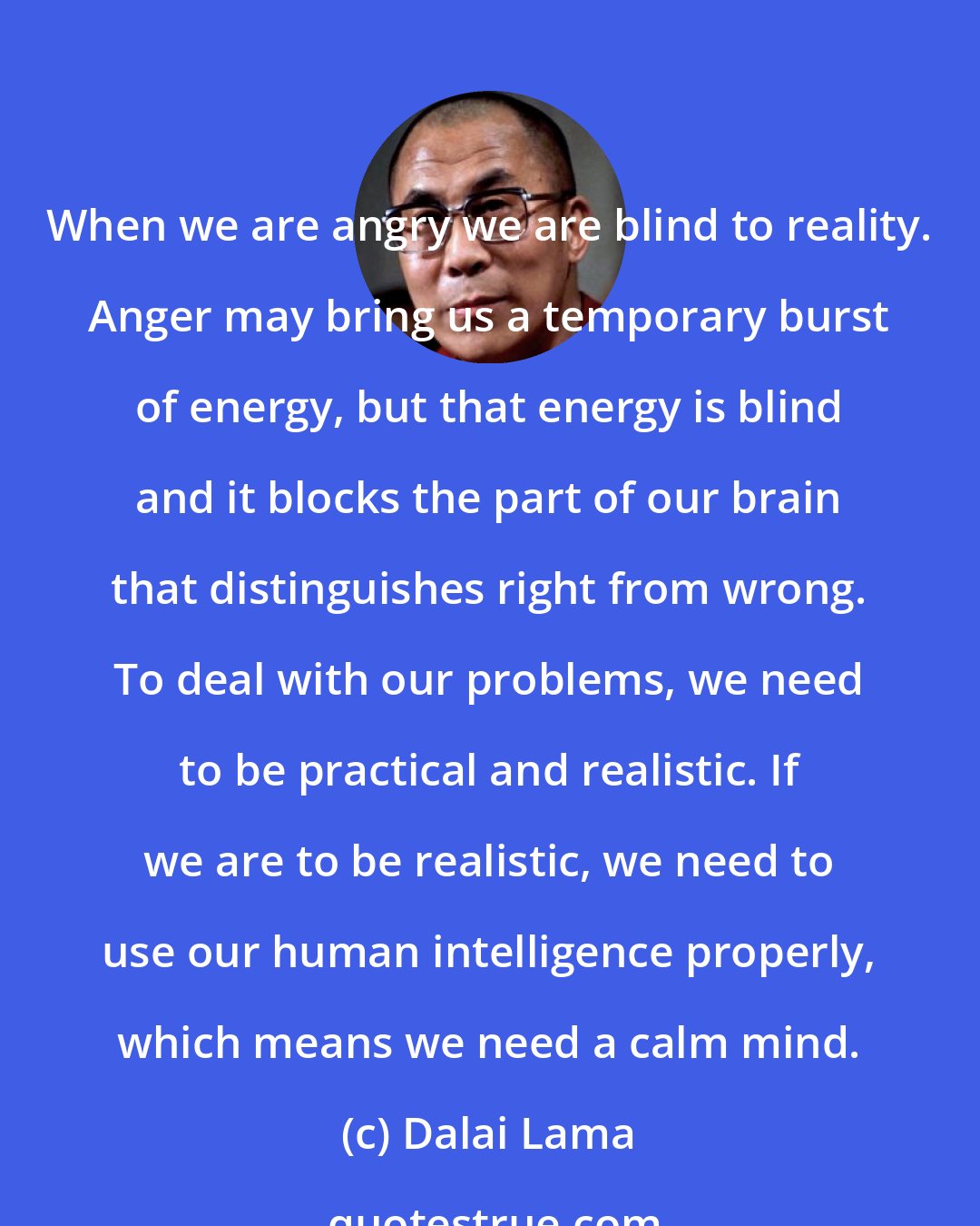 Dalai Lama: When we are angry we are blind to reality. Anger may bring us a temporary burst of energy, but that energy is blind and it blocks the part of our brain that distinguishes right from wrong. To deal with our problems, we need to be practical and realistic. If we are to be realistic, we need to use our human intelligence properly, which means we need a calm mind.