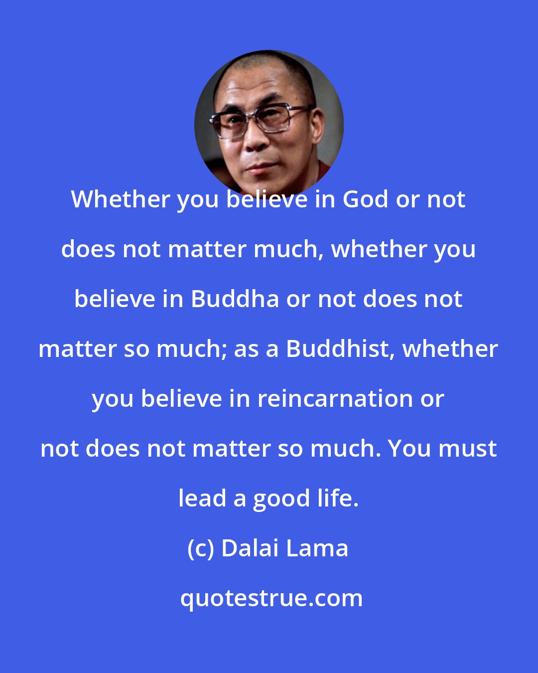 Dalai Lama: Whether you believe in God or not does not matter much, whether you believe in Buddha or not does not matter so much; as a Buddhist, whether you believe in reincarnation or not does not matter so much. You must lead a good life.