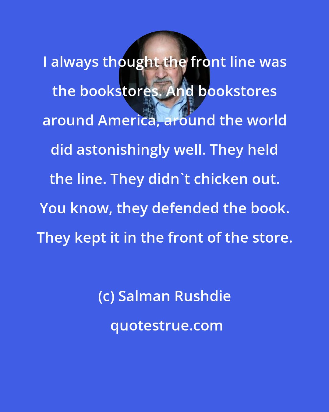 Salman Rushdie: I always thought the front line was the bookstores. And bookstores around America, around the world did astonishingly well. They held the line. They didn't chicken out. You know, they defended the book. They kept it in the front of the store.