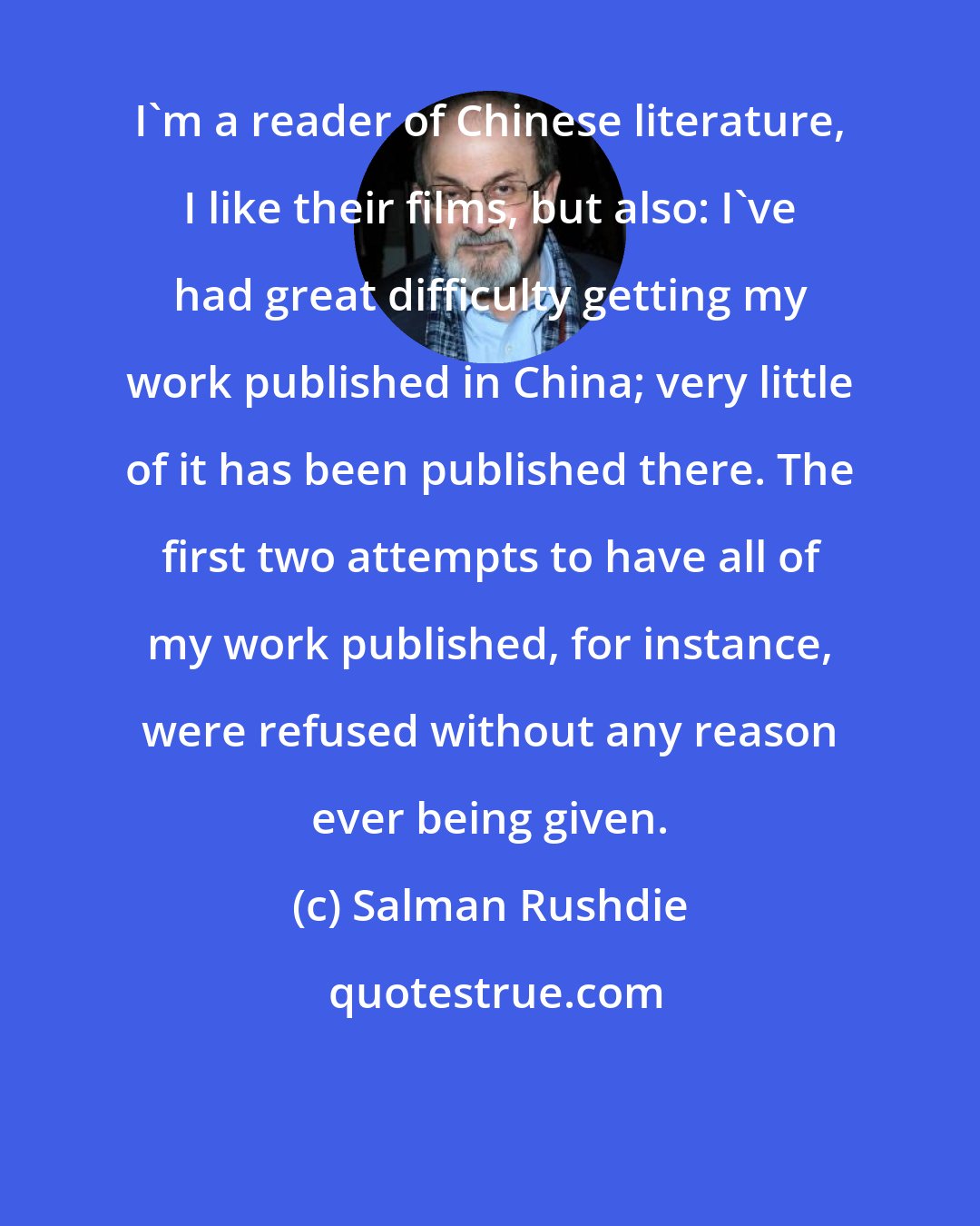 Salman Rushdie: I'm a reader of Chinese literature, I like their films, but also: I've had great difficulty getting my work published in China; very little of it has been published there. The first two attempts to have all of my work published, for instance, were refused without any reason ever being given.