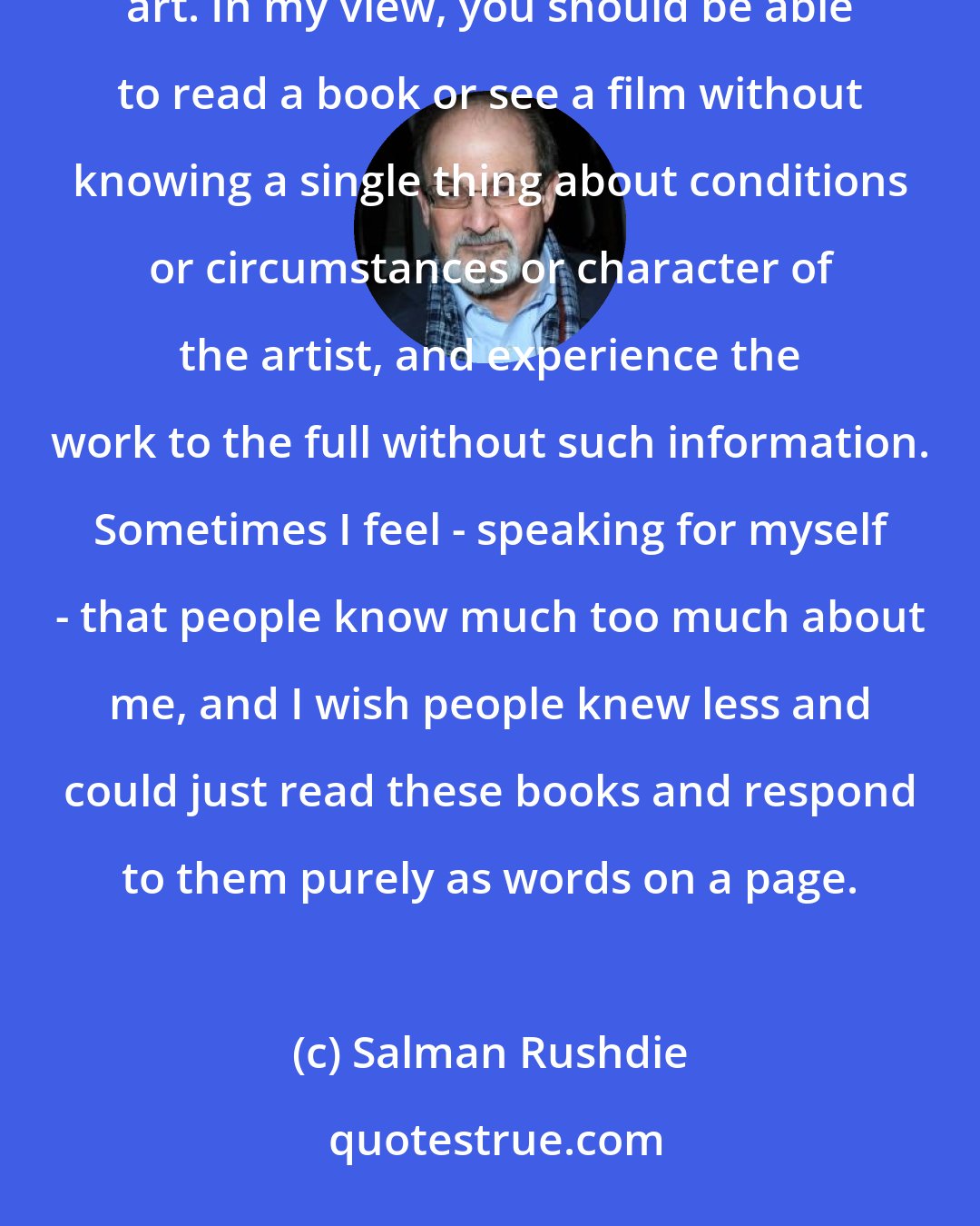 Salman Rushdie: In our time, we have become too interested in the artist and his or her character and experience as a way of understanding art. In my view, you should be able to read a book or see a film without knowing a single thing about conditions or circumstances or character of the artist, and experience the work to the full without such information. Sometimes I feel - speaking for myself - that people know much too much about me, and I wish people knew less and could just read these books and respond to them purely as words on a page.