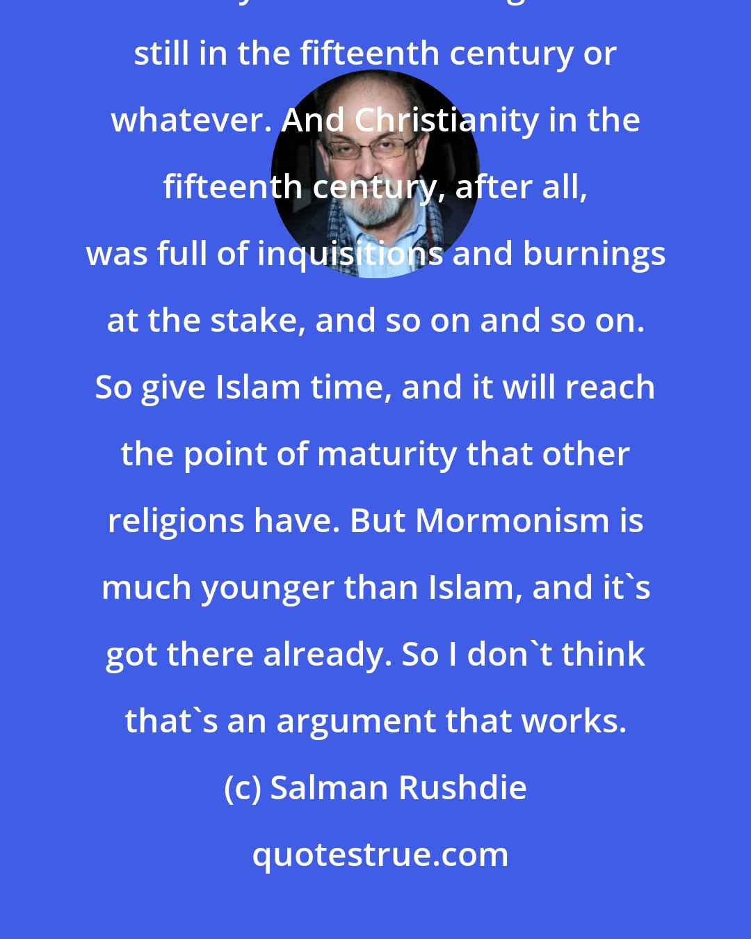 Salman Rushdie: Sometimes people have said that Islam, in its own calendar, is still only in the Middle Ages. It's still in the fifteenth century or whatever. And Christianity in the fifteenth century, after all, was full of inquisitions and burnings at the stake, and so on and so on. So give Islam time, and it will reach the point of maturity that other religions have. But Mormonism is much younger than Islam, and it's got there already. So I don't think that's an argument that works.