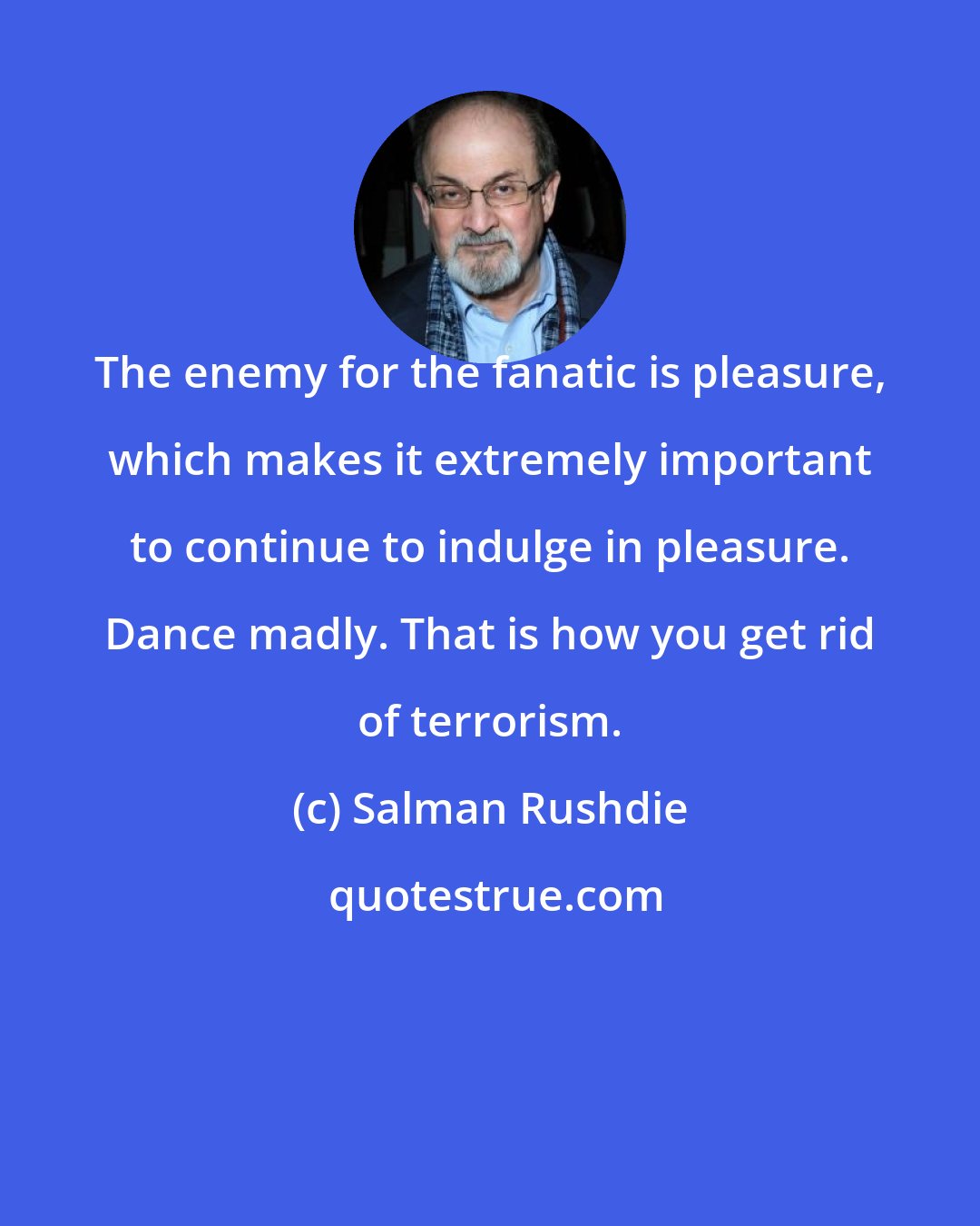 Salman Rushdie: The enemy for the fanatic is pleasure, which makes it extremely important to continue to indulge in pleasure. Dance madly. That is how you get rid of terrorism.