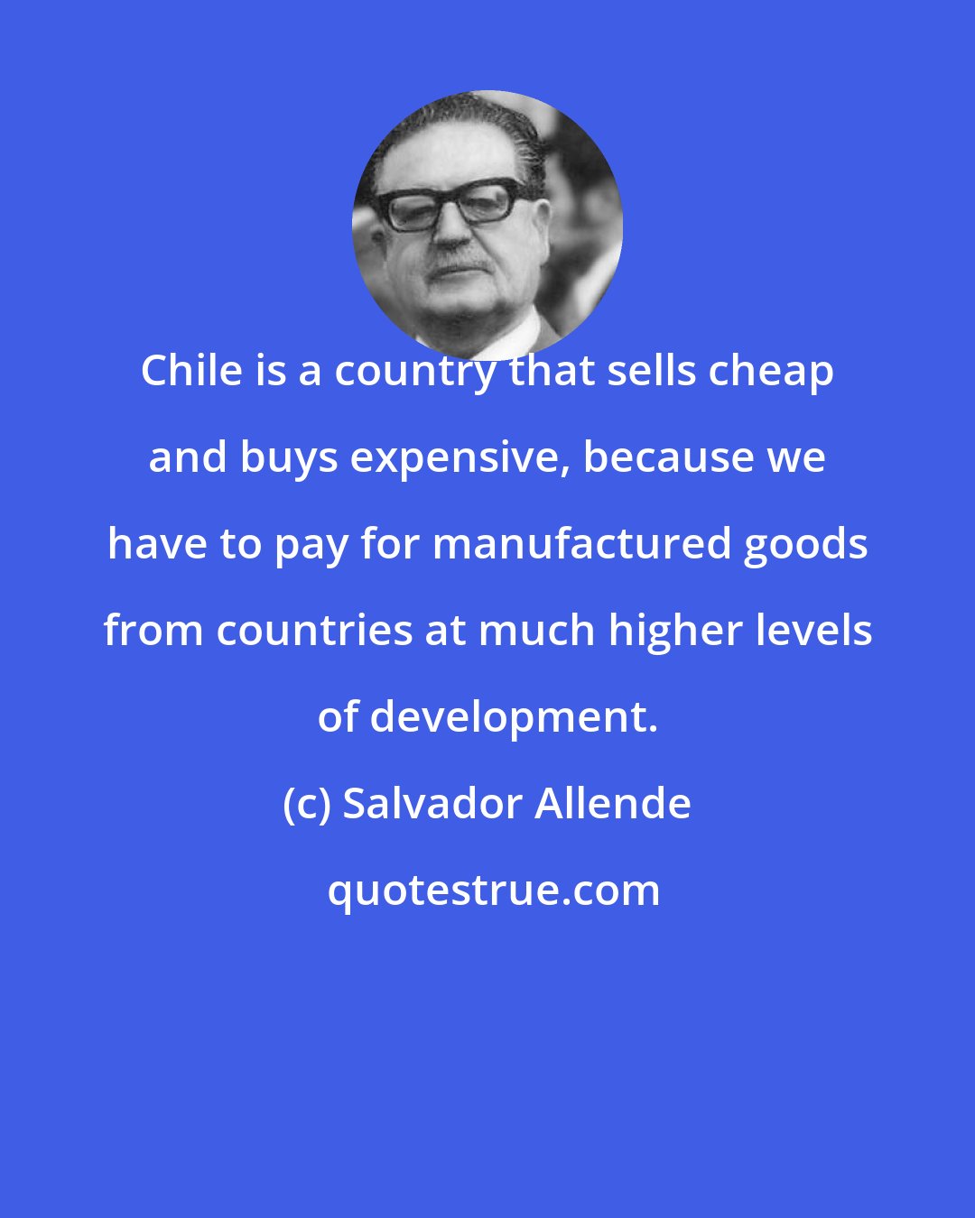 Salvador Allende: Chile is a country that sells cheap and buys expensive, because we have to pay for manufactured goods from countries at much higher levels of development.