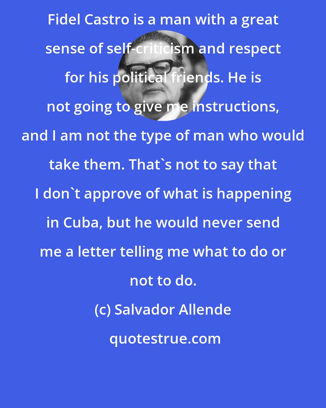 Salvador Allende: Fidel Castro is a man with a great sense of self-criticism and respect for his political friends. He is not going to give me instructions, and I am not the type of man who would take them. That's not to say that I don't approve of what is happening in Cuba, but he would never send me a letter telling me what to do or not to do.