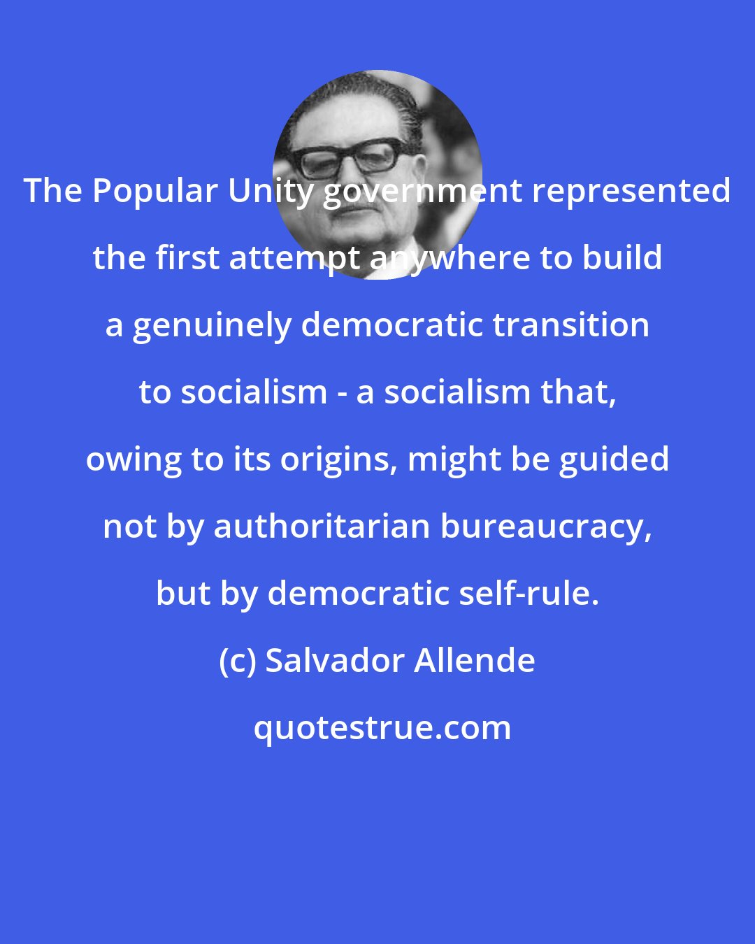 Salvador Allende: The Popular Unity government represented the first attempt anywhere to build a genuinely democratic transition to socialism - a socialism that, owing to its origins, might be guided not by authoritarian bureaucracy, but by democratic self-rule.