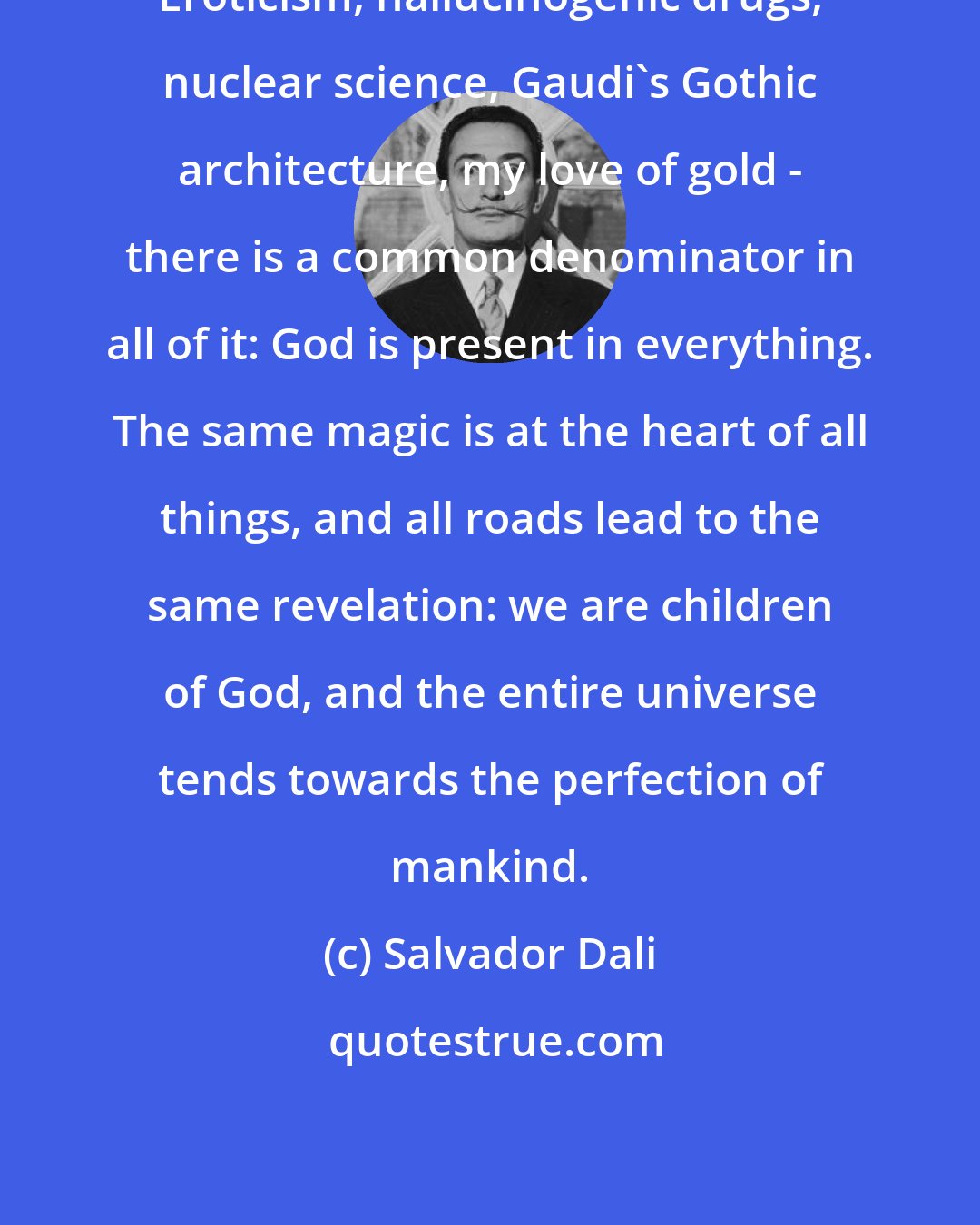 Salvador Dali: Eroticism, hallucinogenic drugs, nuclear science, Gaudi's Gothic architecture, my love of gold - there is a common denominator in all of it: God is present in everything. The same magic is at the heart of all things, and all roads lead to the same revelation: we are children of God, and the entire universe tends towards the perfection of mankind.