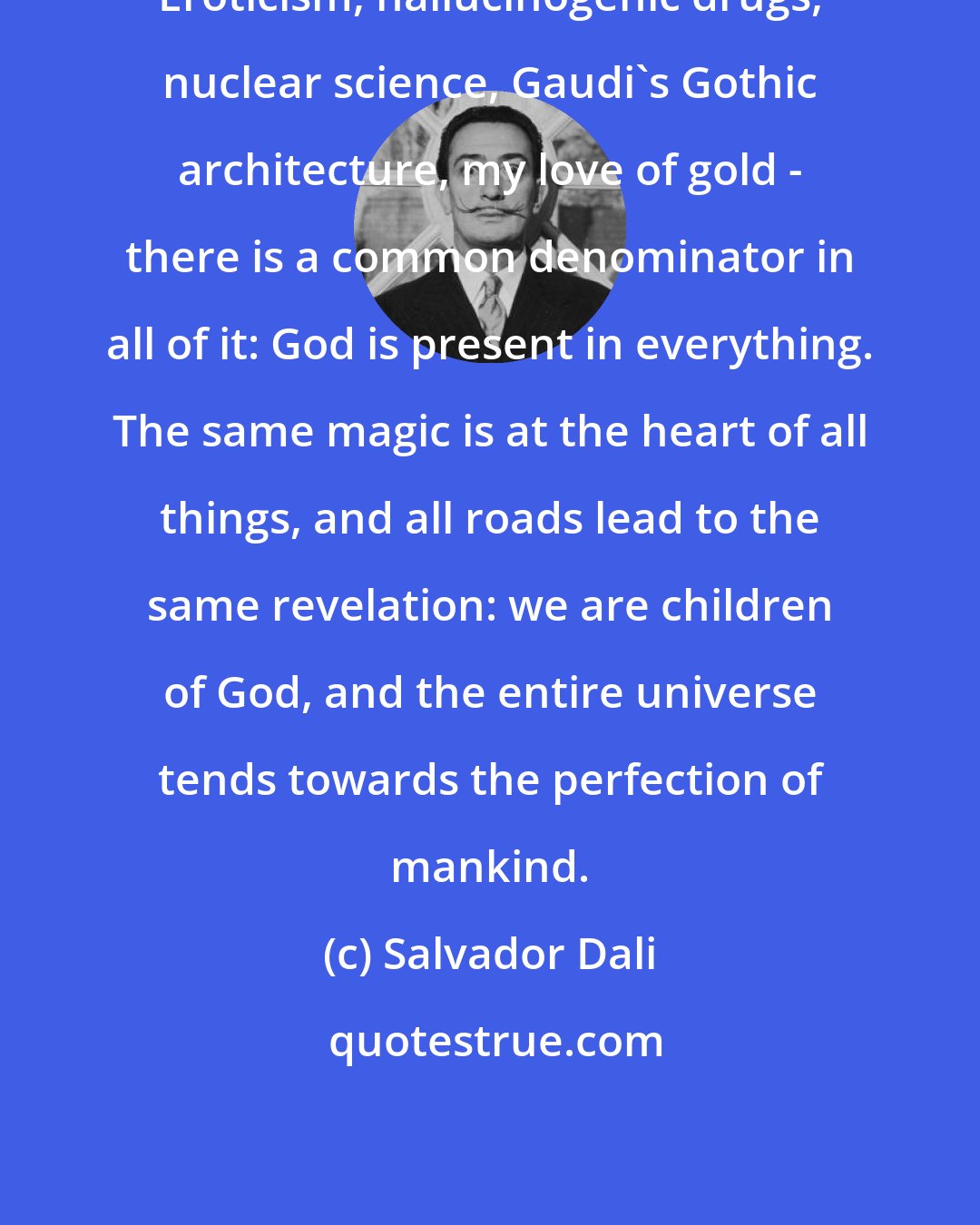 Salvador Dali: Eroticism, hallucinogenic drugs, nuclear science, Gaudi's Gothic architecture, my love of gold - there is a common denominator in all of it: God is present in everything. The same magic is at the heart of all things, and all roads lead to the same revelation: we are children of God, and the entire universe tends towards the perfection of mankind.