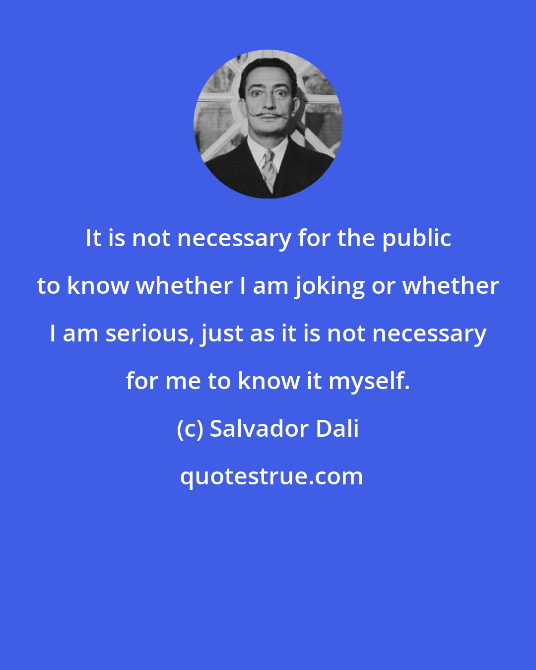 Salvador Dali: It is not necessary for the public to know whether I am joking or whether I am serious, just as it is not necessary for me to know it myself.