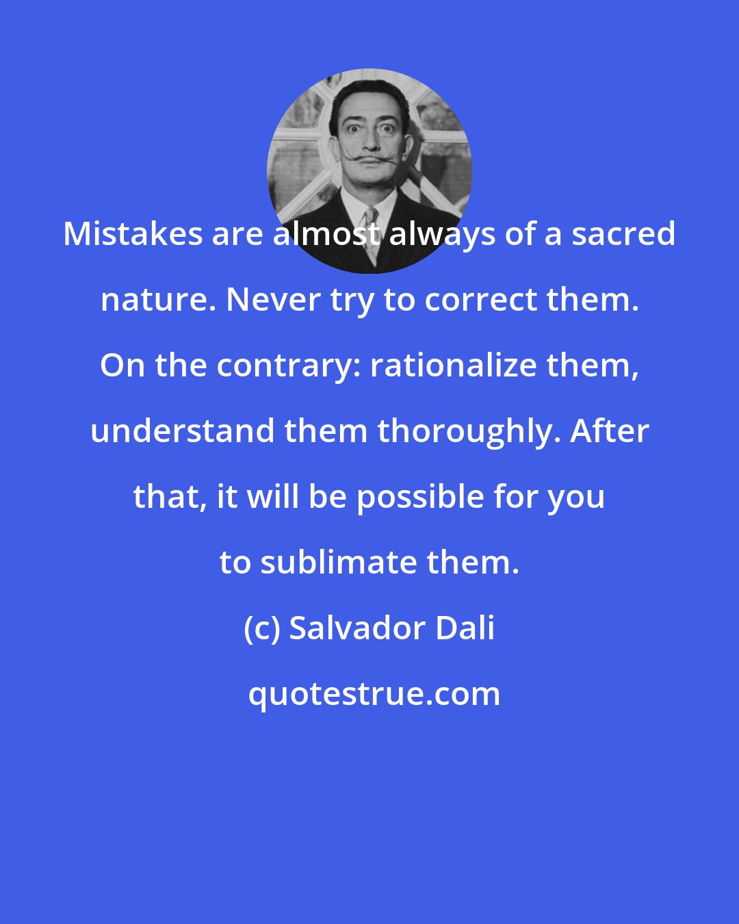 Salvador Dali: Mistakes are almost always of a sacred nature. Never try to correct them. On the contrary: rationalize them, understand them thoroughly. After that, it will be possible for you to sublimate them.