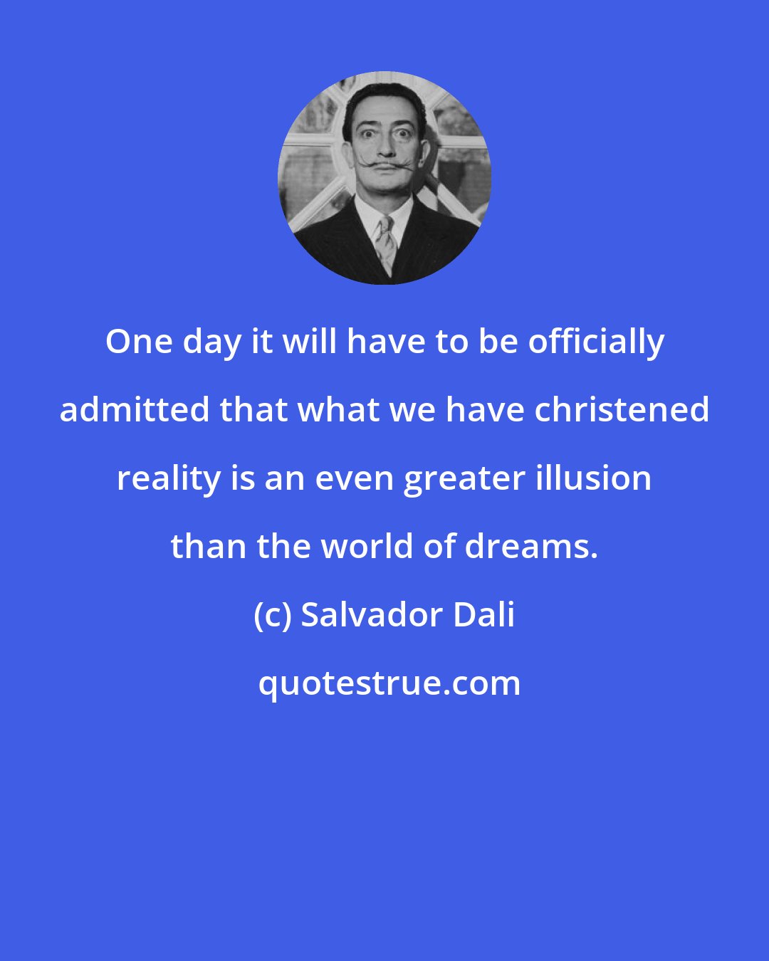 Salvador Dali: One day it will have to be officially admitted that what we have christened reality is an even greater illusion than the world of dreams.