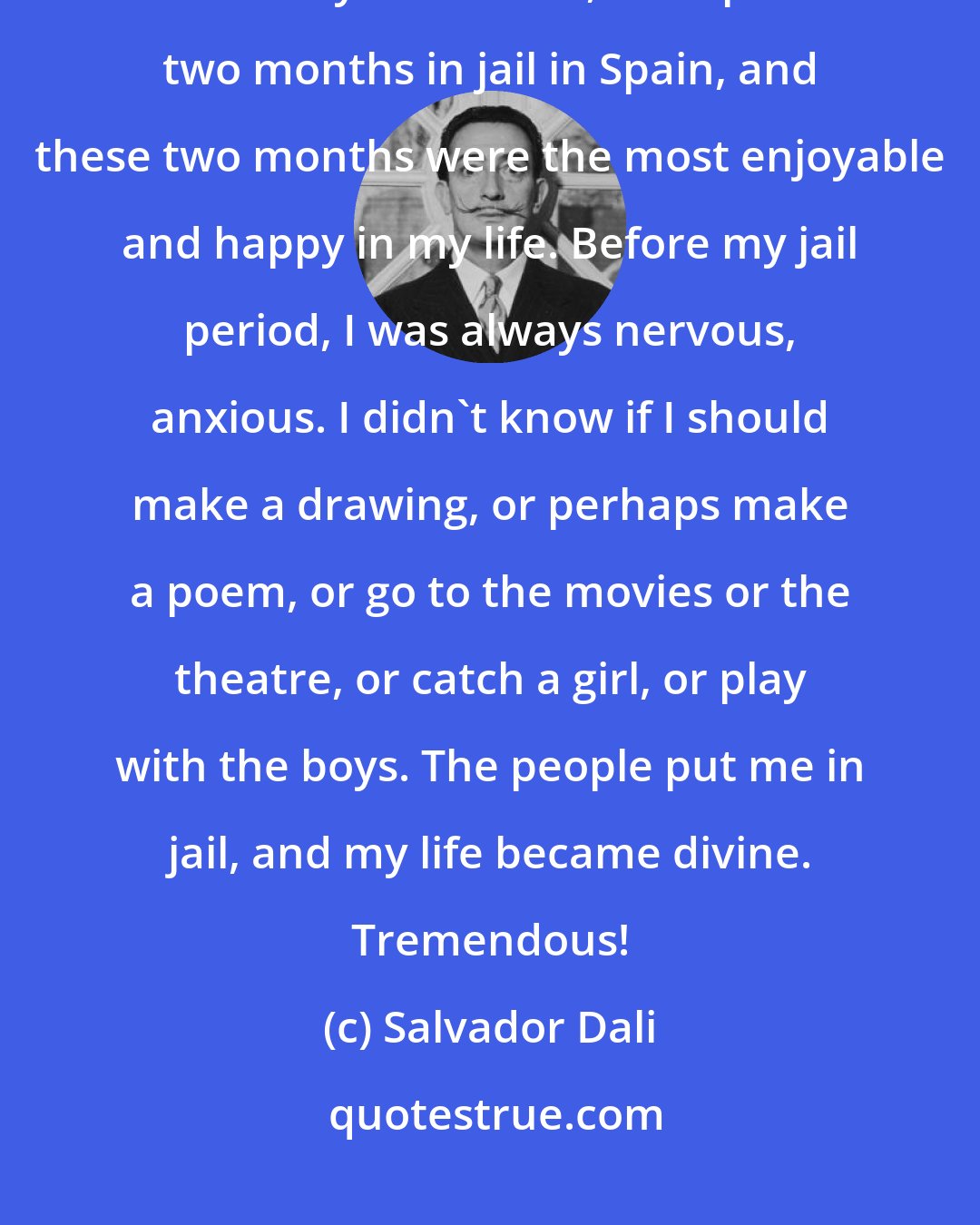 Salvador Dali: You know the worst thing is freedom. Freedom of any kind is the worst for creativity. You know, Dali spent two months in jail in Spain, and these two months were the most enjoyable and happy in my life. Before my jail period, I was always nervous, anxious. I didn't know if I should make a drawing, or perhaps make a poem, or go to the movies or the theatre, or catch a girl, or play with the boys. The people put me in jail, and my life became divine. Tremendous!