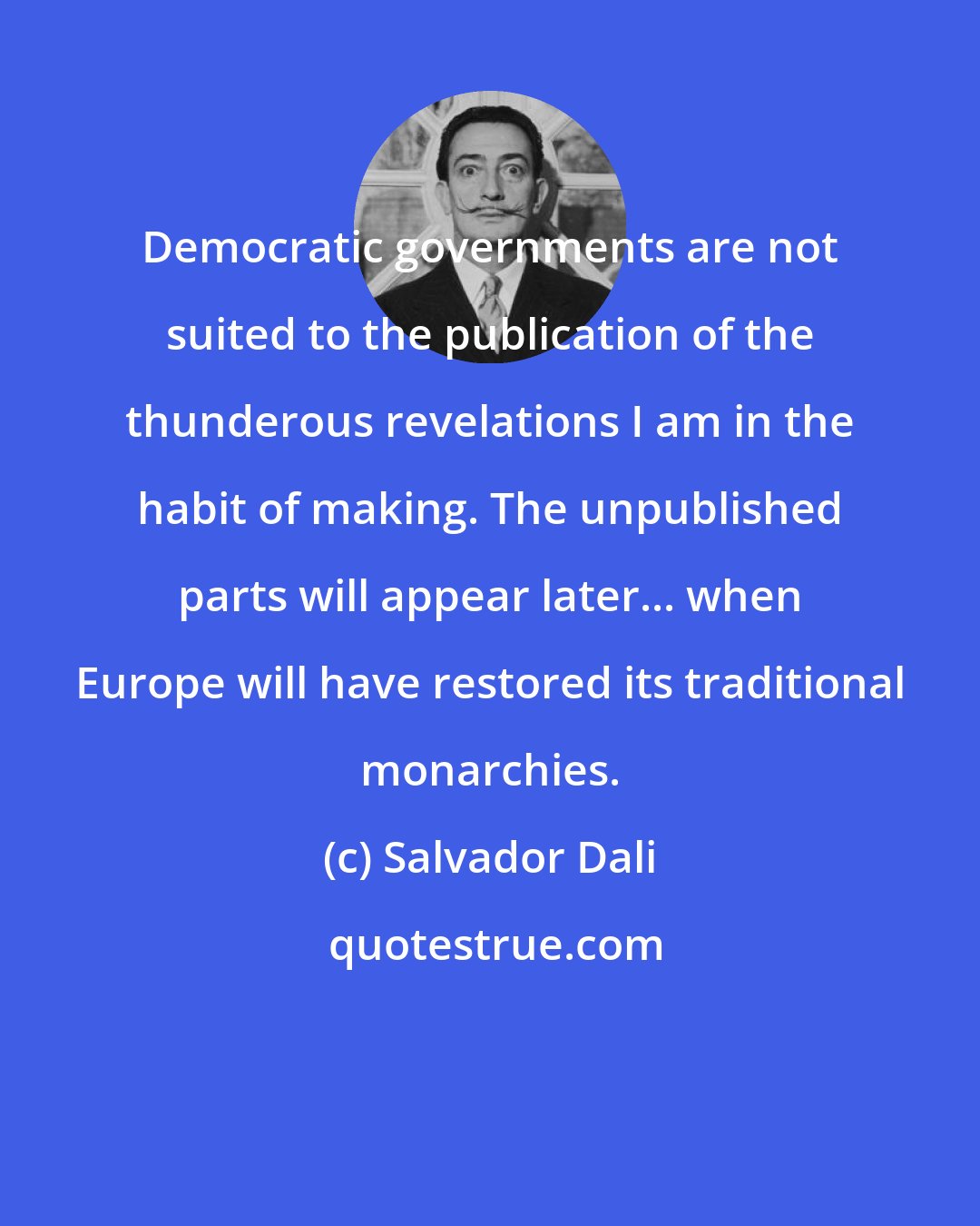 Salvador Dali: Democratic governments are not suited to the publication of the thunderous revelations I am in the habit of making. The unpublished parts will appear later... when Europe will have restored its traditional monarchies.