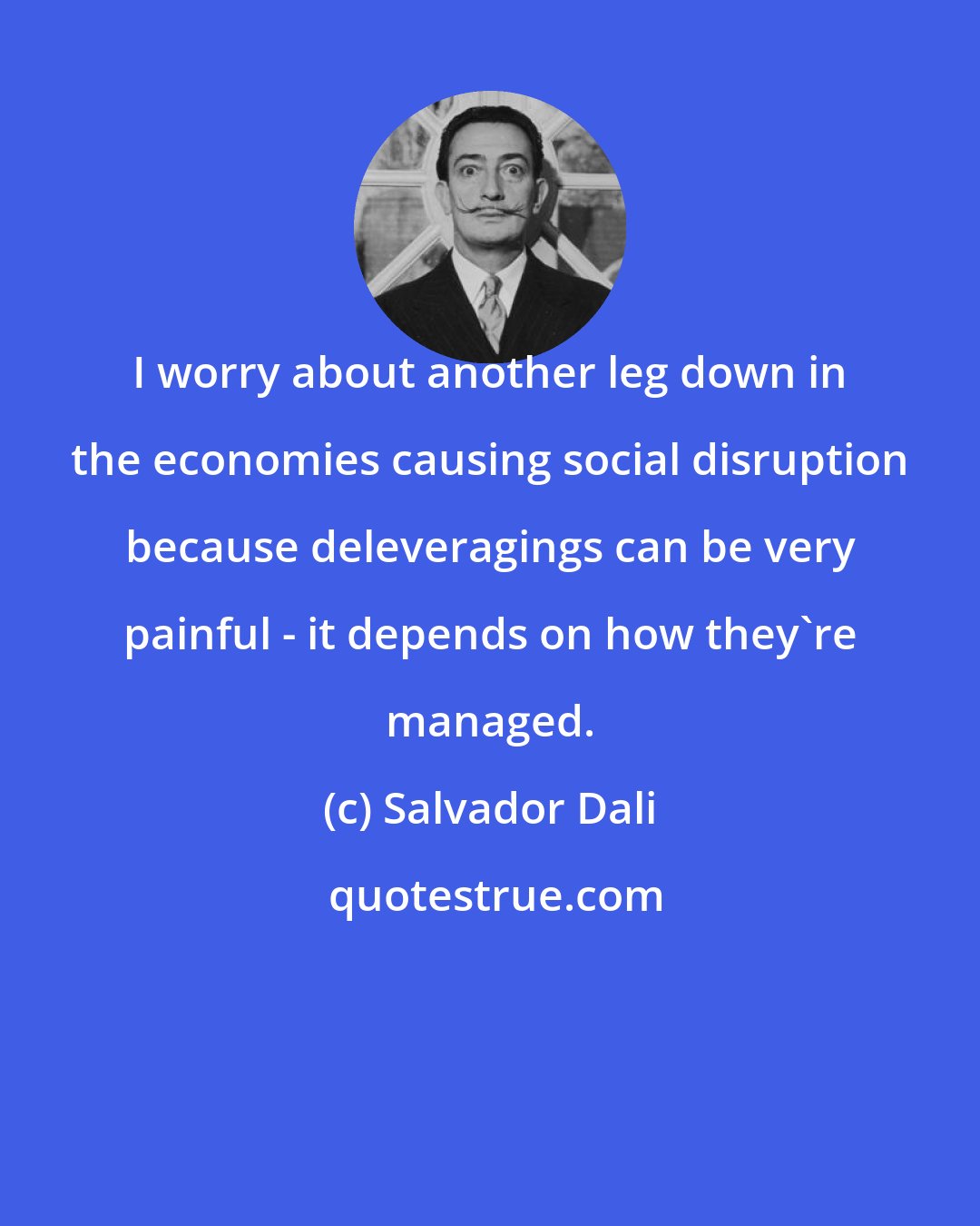 Salvador Dali: I worry about another leg down in the economies causing social disruption because deleveragings can be very painful - it depends on how they're managed.