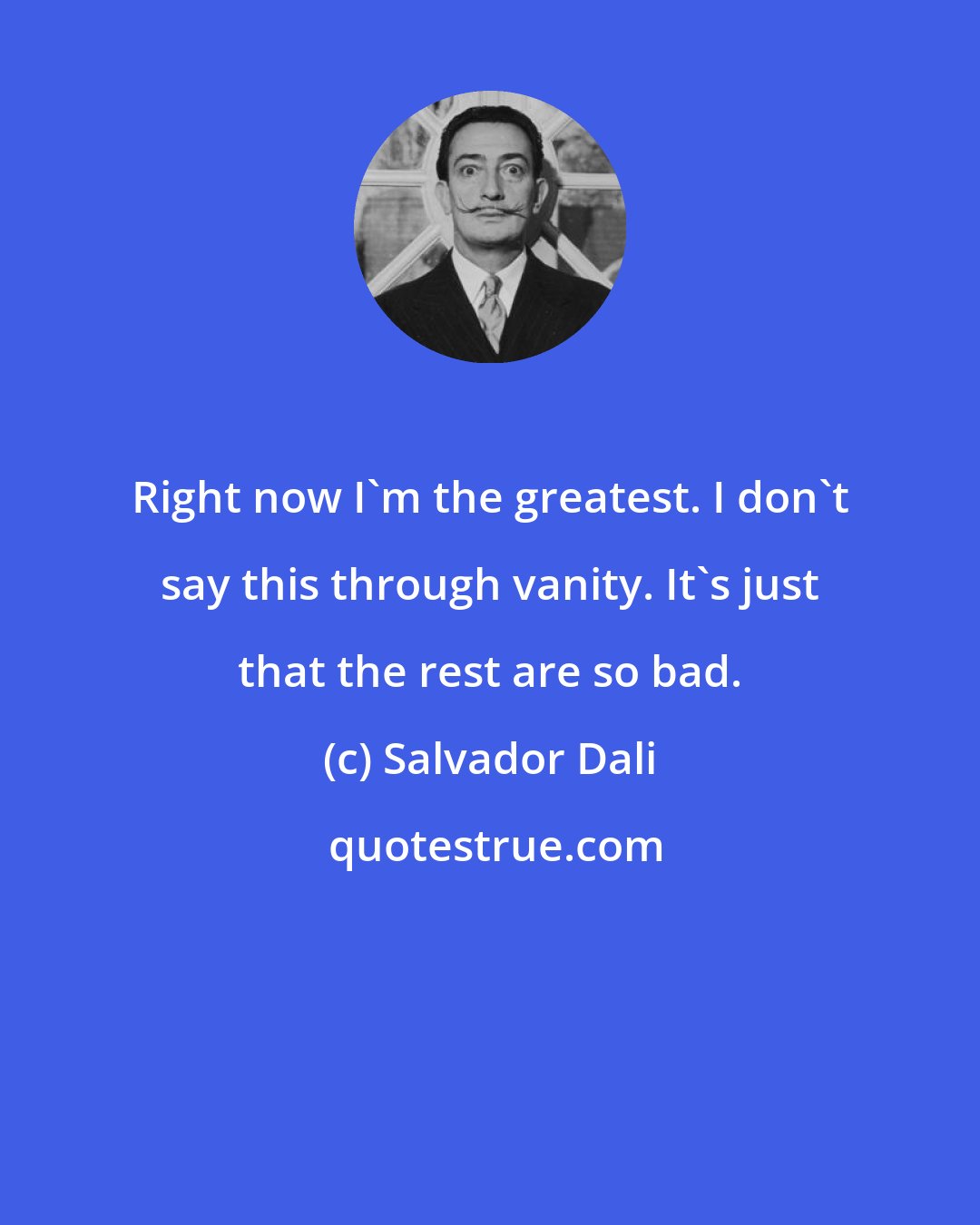 Salvador Dali: Right now I'm the greatest. I don't say this through vanity. It's just that the rest are so bad.