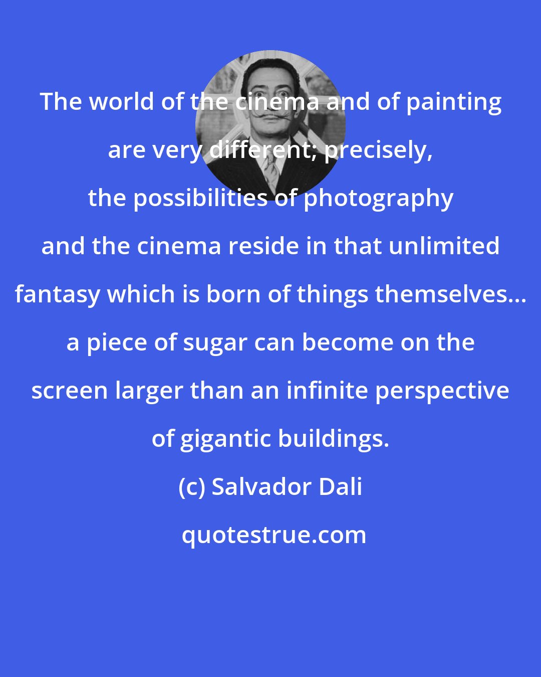 Salvador Dali: The world of the cinema and of painting are very different; precisely, the possibilities of photography and the cinema reside in that unlimited fantasy which is born of things themselves... a piece of sugar can become on the screen larger than an infinite perspective of gigantic buildings.